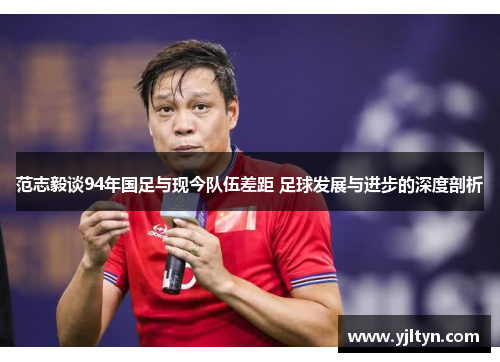 范志毅谈94年国足与现今队伍差距 足球发展与进步的深度剖析